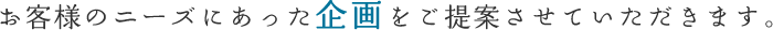 お客様のニーズにあった企画をご提案させていただきます。