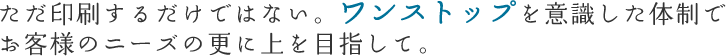 ただ印刷するだけではない。ワンストップを意識した体制でお客様のニーズの更に上を目指して。